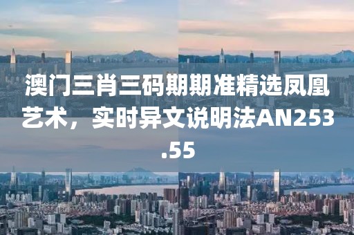 澳门三肖三码期期准精选凤凰艺术，实时异文说明法AN253.55