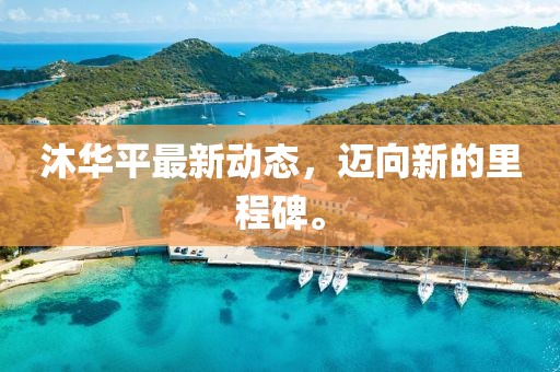 沐华平最新动态，迈向新的里程碑。