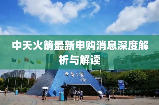 中天火箭最新申购消息深度解析与解读