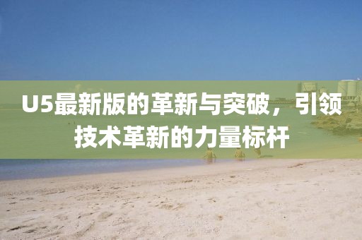 U5最新版的革新与突破，引领技术革新的力量标杆