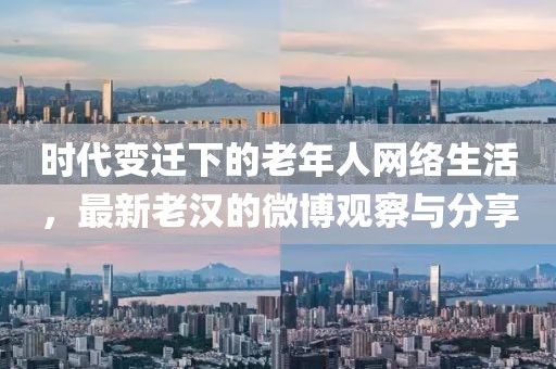 时代变迁下的老年人网络生活，最新老汉的微博观察与分享