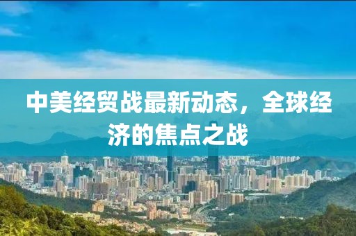 中美经贸战最新动态，全球经济的焦点之战