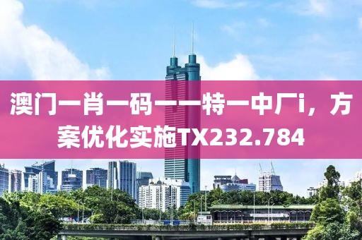 澳门一肖一码一一特一中厂i，方案优化实施TX232.784