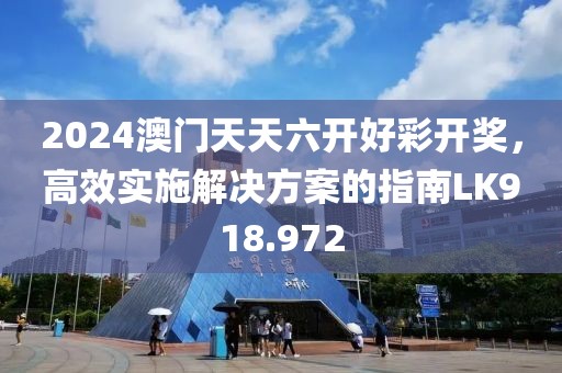 2024澳门天天六开好彩开奖，高效实施解决方案的指南LK918.972