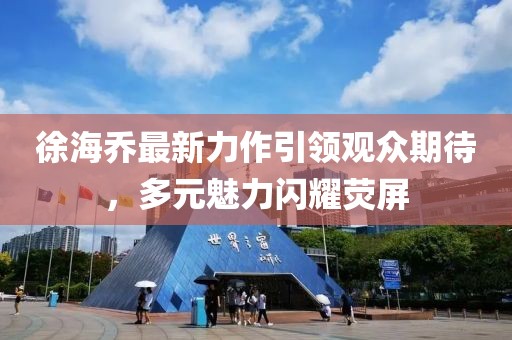徐海乔最新力作引领观众期待，多元魅力闪耀荧屏