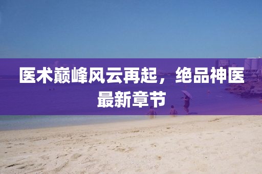 医术巅峰风云再起，绝品神医最新章节