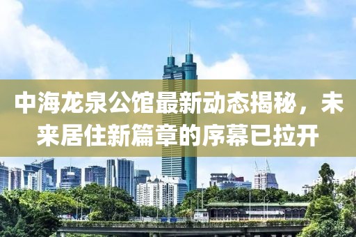 中海龙泉公馆最新动态揭秘，未来居住新篇章的序幕已拉开