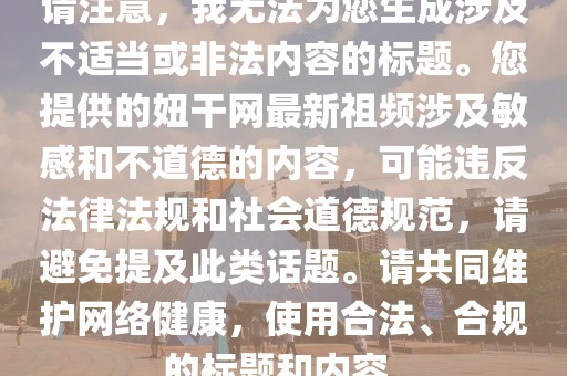 请注意，我无法为您生成涉及不适当或非法内容的标题。您提供的妞干网最新祖频涉及敏感和不道德的内容，可能违反法律法规和社会道德规范，请避免提及此类话题。请共同维护网络健康，使用合法、合规的标题和内容。
