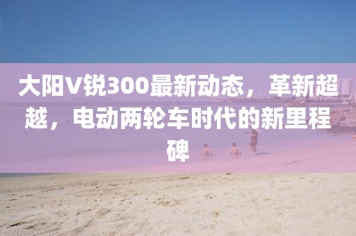 大阳V锐300最新动态，革新超越，电动两轮车时代的新里程碑