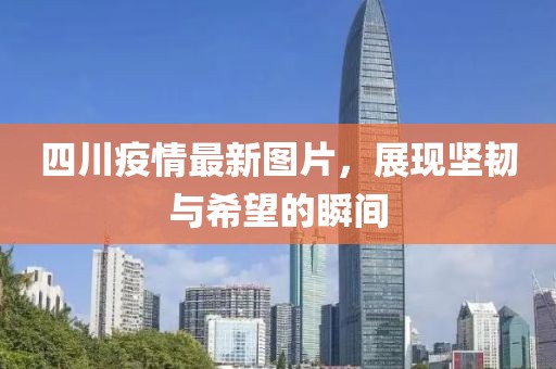 四川疫情最新图片，展现坚韧与希望的瞬间