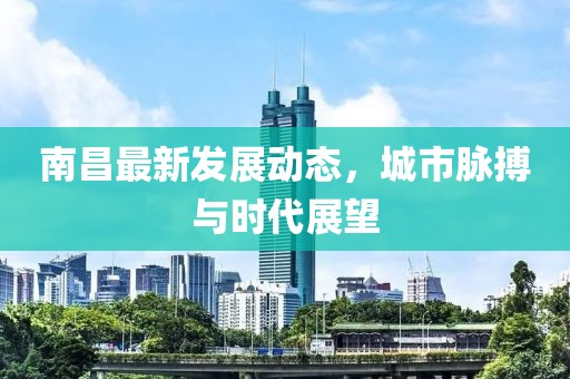 南昌最新发展动态，城市脉搏与时代展望