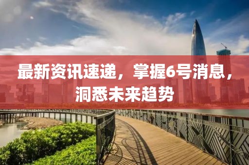 最新资讯速递，掌握6号消息，洞悉未来趋势