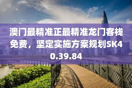 澳门最精准正最精准龙门客栈免费，坚定实施方案规划SK40.39.84