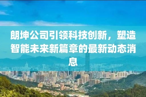朗坤公司引领科技创新，塑造智能未来新篇章的最新动态消息