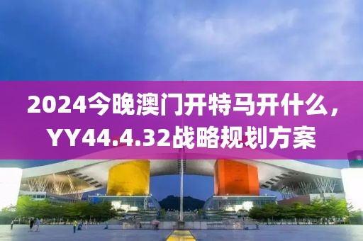 2024今晚澳门开特马开什么，YY44.4.32战略规划方案