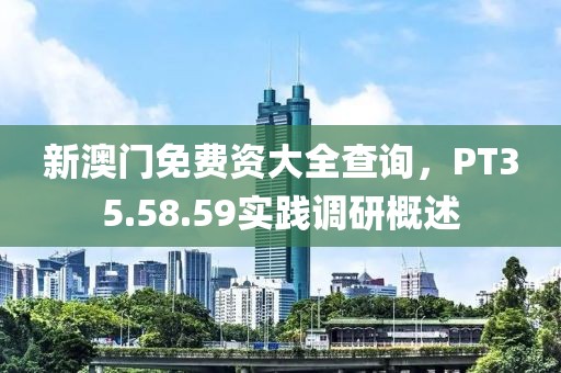 新澳门免费资大全查询，PT35.58.59实践调研概述