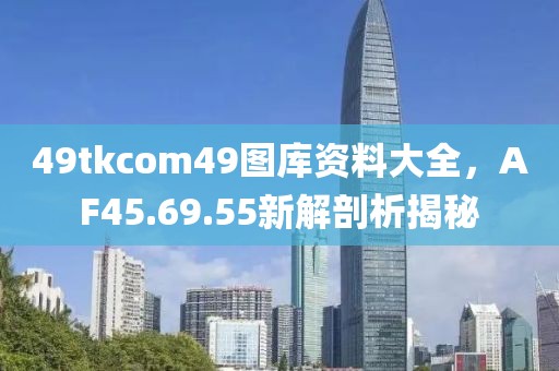49tkcom49图库资料大全，AF45.69.55新解剖析揭秘