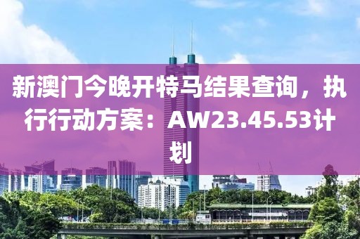 新澳门今晚开特马结果查询，执行行动方案：AW23.45.53计划