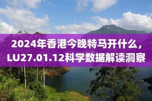 2024年香港今晚特马开什么，LU27.01.12科学数据解读洞察