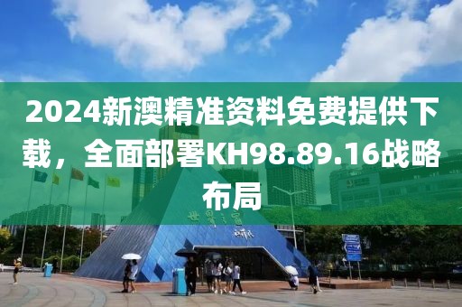 2024新澳精准资料免费提供下载，全面部署KH98.89.16战略布局