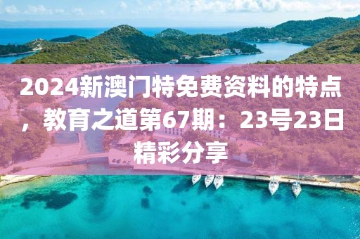 2024新澳门特免费资料的特点，教育之道第67期：23号23日精彩分享