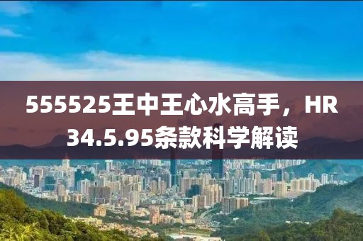 555525王中王心水高手，HR34.5.95条款科学解读