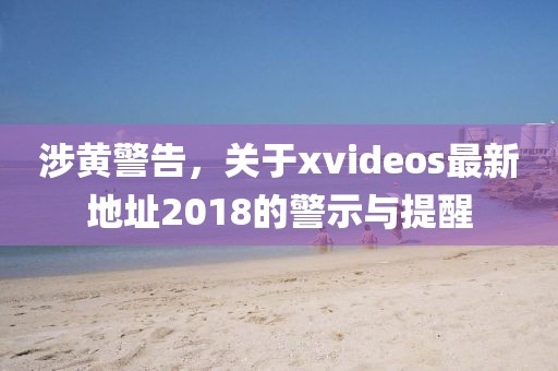 涉黄警告，关于xvideos最新地址2018的警示与提醒