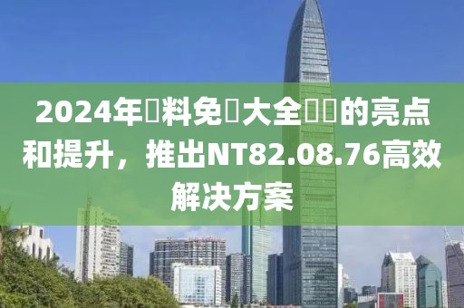 2024年資料免費大全優勢的亮点和提升，推出NT82.08.76高效解决方案