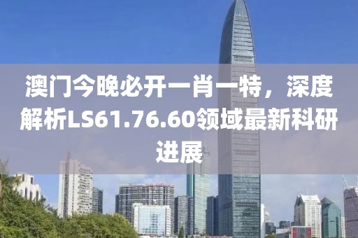 澳门今晚必开一肖一特，深度解析LS61.76.60领域最新科研进展