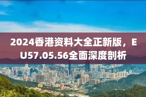 2024香港资料大全正新版，EU57.05.56全面深度剖析
