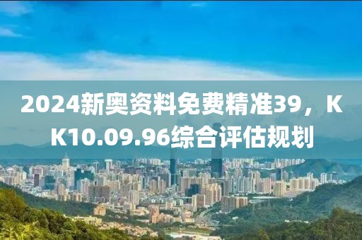 2024新奥资料免费精准39，KK10.09.96综合评估规划