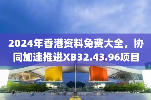 2024年香港资料免费大全，协同加速推进XB32.43.96项目