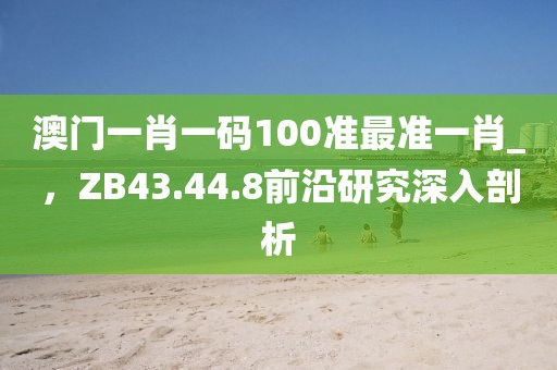 澳门一肖一码100准最准一肖_，ZB43.44.8前沿研究深入剖析
