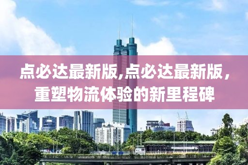 点必达最新版,点必达最新版，重塑物流体验的新里程碑
