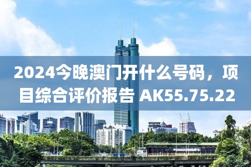 2024今晚澳门开什么号码，项目综合评价报告 AK55.75.22