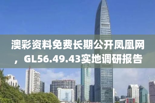 澳彩资料免费长期公开凤凰网，GL56.49.43实地调研报告
