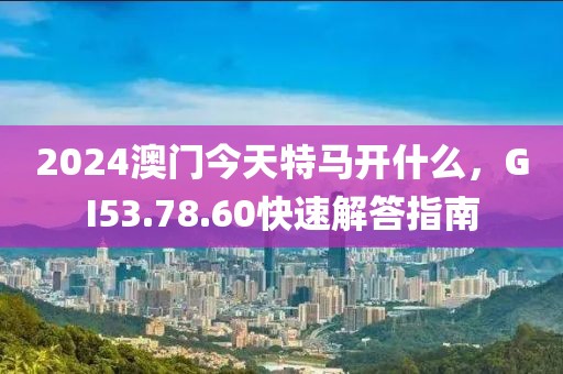 2024澳门今天特马开什么，GI53.78.60快速解答指南