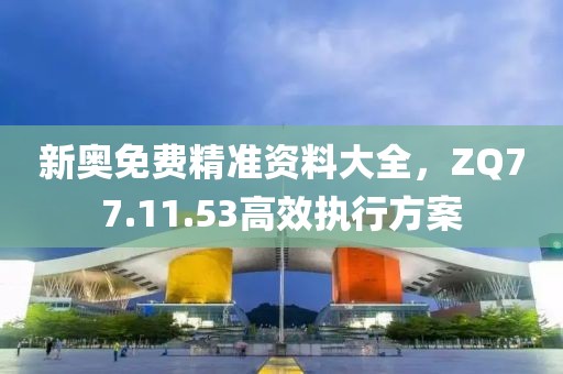 新奥免费精准资料大全，ZQ77.11.53高效执行方案