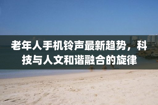 老年人手机铃声最新趋势，科技与人文和谐融合的旋律