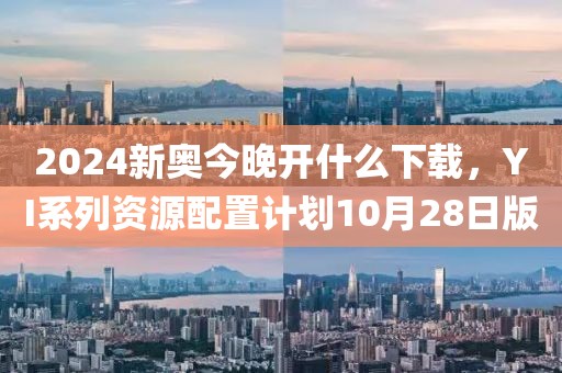 2024新奥今晚开什么下载，YI系列资源配置计划10月28日版
