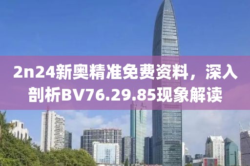 2n24新奥精准免费资料，深入剖析BV76.29.85现象解读