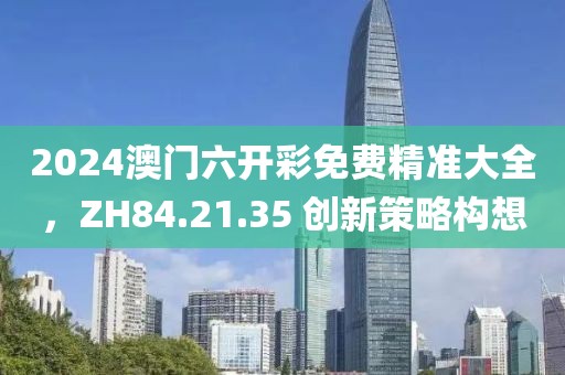 2024澳门六开彩免费精准大全，ZH84.21.35 创新策略构想