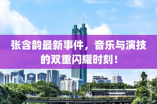 张含韵最新事件，音乐与演技的双重闪耀时刻！