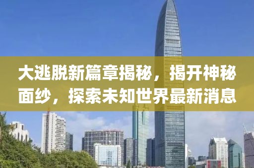 大逃脱新篇章揭秘，揭开神秘面纱，探索未知世界最新消息