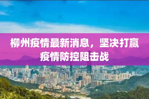 柳州疫情最新消息，坚决打赢疫情防控阻击战