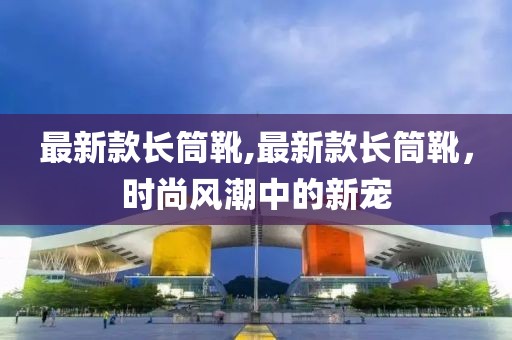 最新款长筒靴,最新款长筒靴，时尚风潮中的新宠