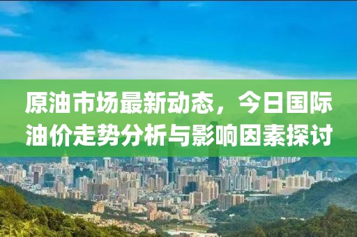 原油市场最新动态，今日国际油价走势分析与影响因素探讨