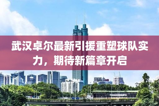 武汉卓尔最新引援重塑球队实力，期待新篇章开启