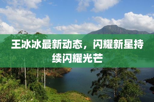 王冰冰最新动态，闪耀新星持续闪耀光芒