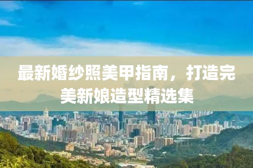 最新婚纱照美甲指南，打造完美新娘造型精选集
